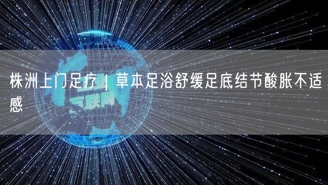 株洲上门足疗|草本足浴舒缓足底结节酸胀不适感