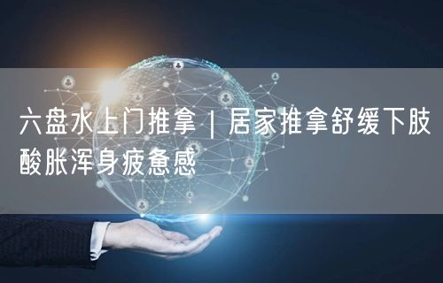 六盘水上门推拿｜居家推拿舒缓下肢酸胀浑身疲惫感