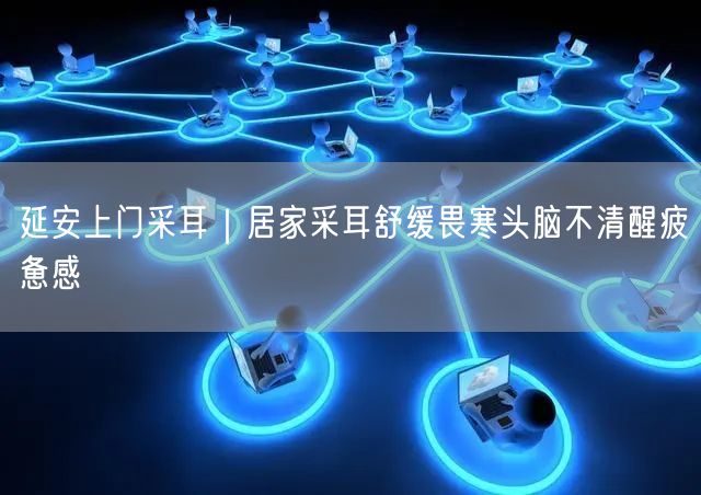延安上门采耳：居家舒缓畏寒，醒脑解疲新选择