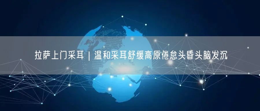 拉萨上门采耳｜温和采耳舒缓高原倦怠头昏头脑发沉