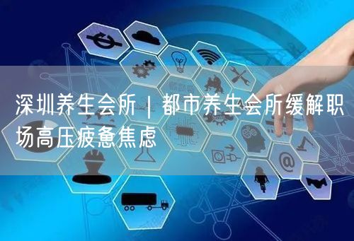 深圳养生会所|都市养生会所缓解职场高压疲惫焦虑