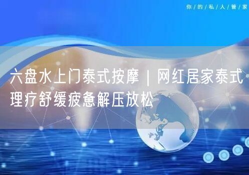六盘水上门泰式按摩：居家理疗，舒缓疲惫解压新体验