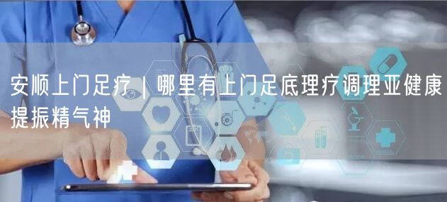 安顺上门足疗｜哪里有上门足底理疗调理亚健康提振精气神
