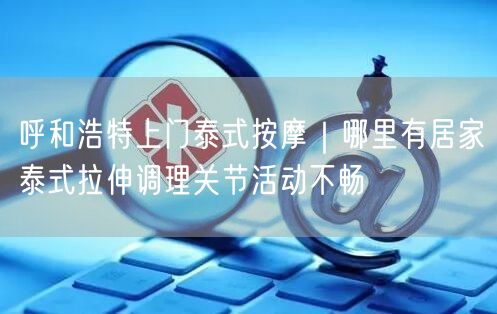 呼和浩特上门泰式按摩｜哪里有居家泰式拉伸调理关节活动不畅