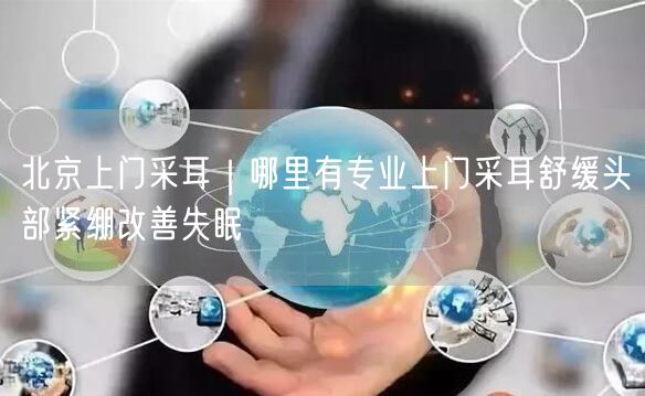 北京上门采耳｜哪里有专业上门采耳舒缓头部紧绷改善失眠