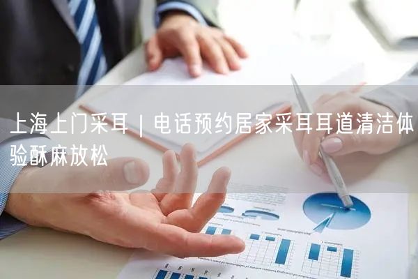 上海上门采耳｜电话预约居家采耳耳道清洁体验酥麻放松