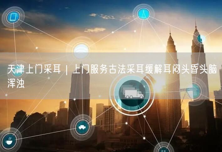天津上门采耳｜上门服务古法采耳缓解耳闷头昏头脑浑浊