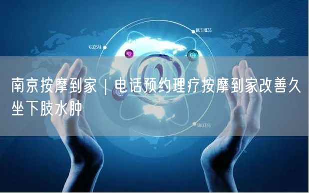 南京按摩到家｜电话预约理疗按摩到家改善久坐下肢水肿