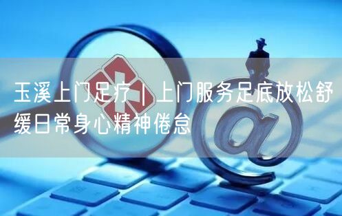 玉溪上门足疗｜上门服务足底放松舒缓日常身心精神倦怠