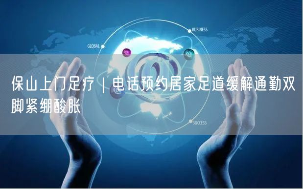保山上门足疗｜电话预约居家足道缓解通勤双脚紧绷酸胀
