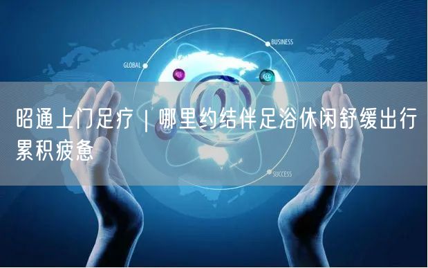 昭通上门足疗｜哪里约结伴足浴休闲舒缓出行累积疲惫
