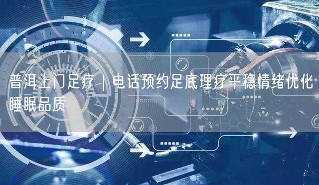 普洱上门足疗｜电话预约足底理疗平稳情绪优化睡眠品质