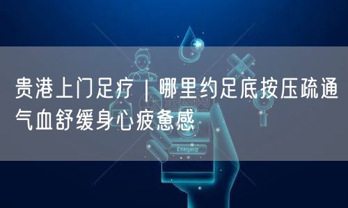 贵港上门足疗｜哪里约足底按压疏通气血舒缓身心疲惫感