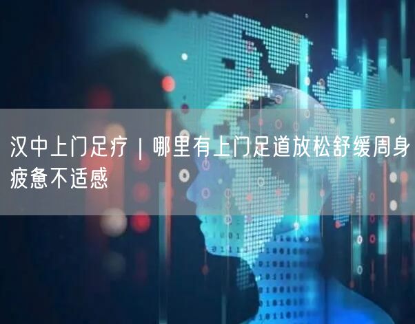 汉中上门足疗｜哪里有上门足道放松舒缓周身疲惫不适感
