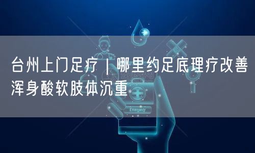 台州上门足疗｜哪里约足底理疗改善浑身酸软肢体沉重