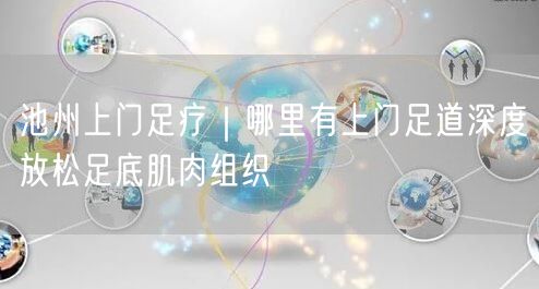 池州上门足疗｜哪里有上门足道深度放松足底肌肉组织