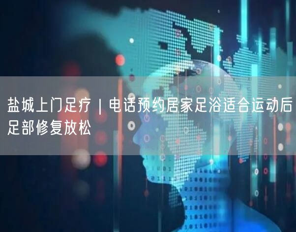 盐城上门足疗｜电话预约居家足浴适合运动后足部修复放松