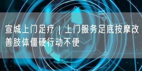 宣城上门足疗｜上门服务足底按摩改善肢体僵硬行动不便