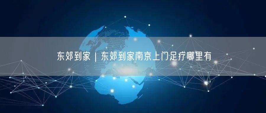 东郊到家｜东郊到家南京上门足疗哪里有
