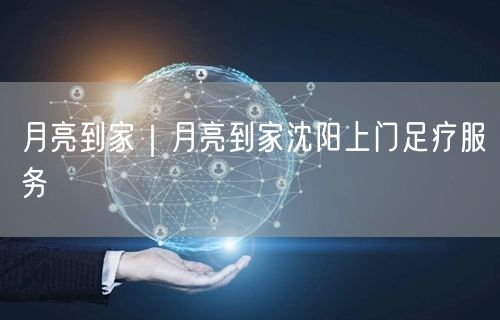 月亮到家｜月亮到家沈阳上门足疗服务