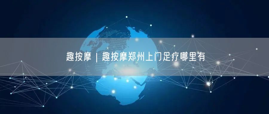 趣按摩｜趣按摩郑州上门足疗哪里有