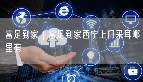 富足到家｜富足到家西宁上门采耳哪里有