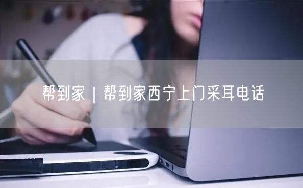 帮到家｜帮到家西宁上门采耳电话
