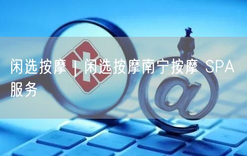 闲选按摩｜闲选按摩南宁按摩 SPA 服务