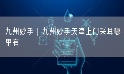 九州妙手｜九州妙手天津上门采耳哪里有