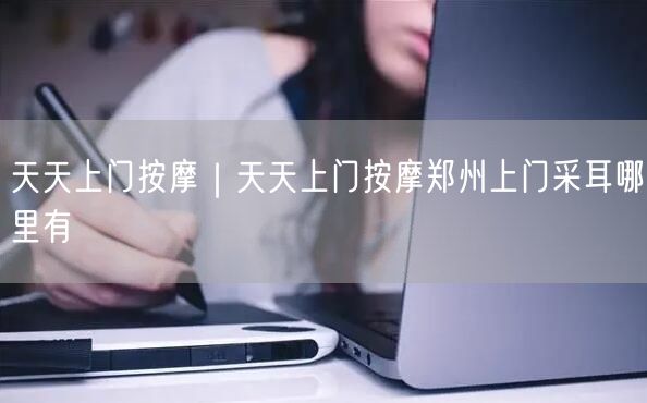 天天上门按摩｜天天上门按摩郑州上门采耳哪里有