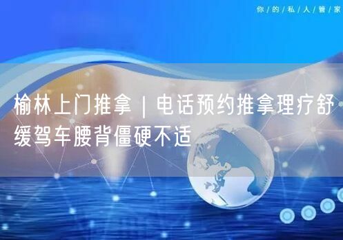 榆林上门推拿｜电话预约推拿理疗舒缓驾车腰背僵硬不适