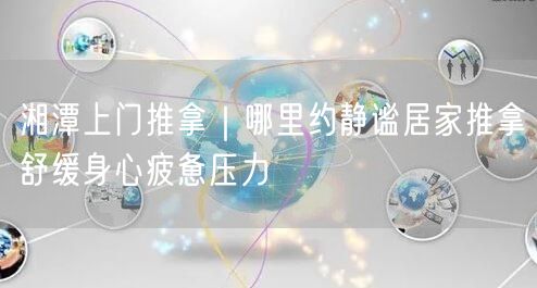 湘潭上门推拿｜哪里约静谧居家推拿舒缓身心疲惫压力
