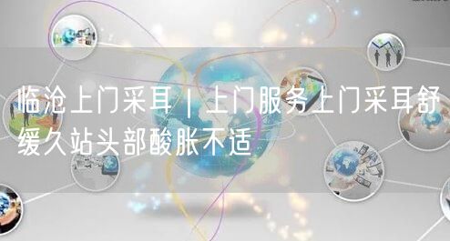 临沧上门采耳｜上门服务上门采耳舒缓久站头部酸胀不适