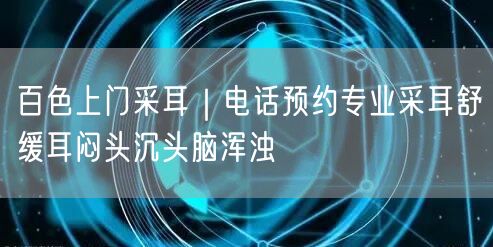 百色上门采耳｜电话预约专业采耳舒缓耳闷头沉头脑浑浊