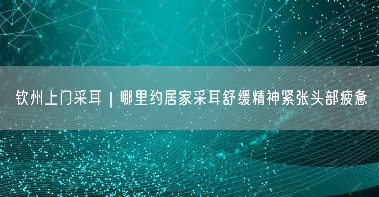 钦州上门采耳｜哪里约居家采耳舒缓精神紧张头部疲惫