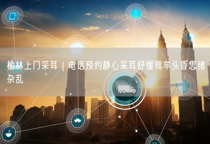 榆林上门采耳｜电话预约静心采耳舒缓驾车头昏思绪杂乱