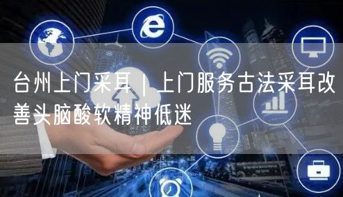 台州上门采耳｜上门服务古法采耳改善头脑酸软精神低迷