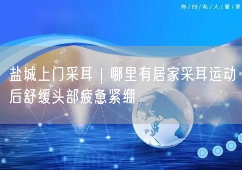盐城上门采耳｜哪里有居家采耳运动后舒缓头部疲惫紧绷