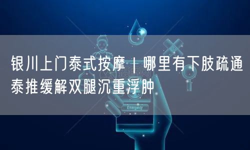 银川上门泰式按摩｜哪里有下肢疏通泰推缓解双腿沉重浮肿