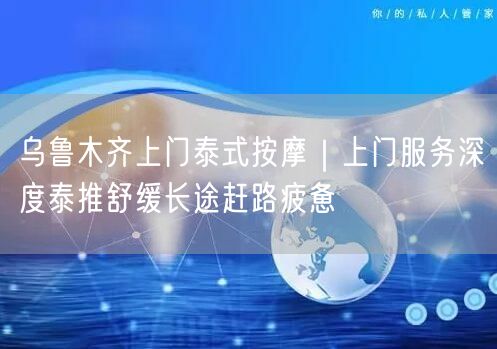 乌鲁木齐上门泰式按摩｜上门服务深度泰推舒缓长途赶路疲惫