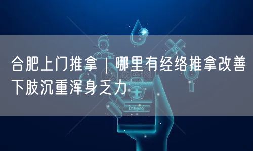 合肥上门推拿｜哪里有经络推拿改善下肢沉重浑身乏力