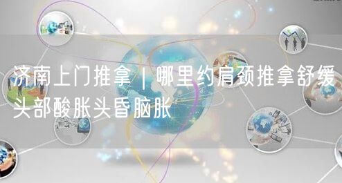 济南上门推拿｜哪里约肩颈推拿舒缓头部酸胀头昏脑胀