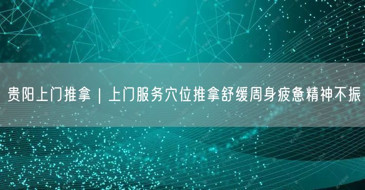 贵阳上门推拿｜上门服务穴位推拿舒缓周身疲惫精神不振