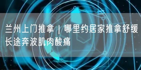 兰州上门推拿｜哪里约居家推拿舒缓长途奔波肌肉酸痛