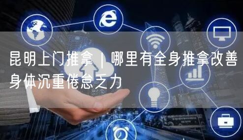昆明上门推拿｜哪里有全身推拿改善身体沉重倦怠乏力