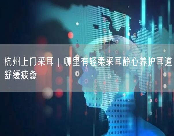 杭州上门采耳｜哪里有轻柔采耳静心养护耳道舒缓疲惫