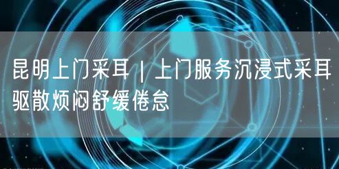 昆明上门采耳｜上门服务沉浸式采耳驱散烦闷舒缓倦怠