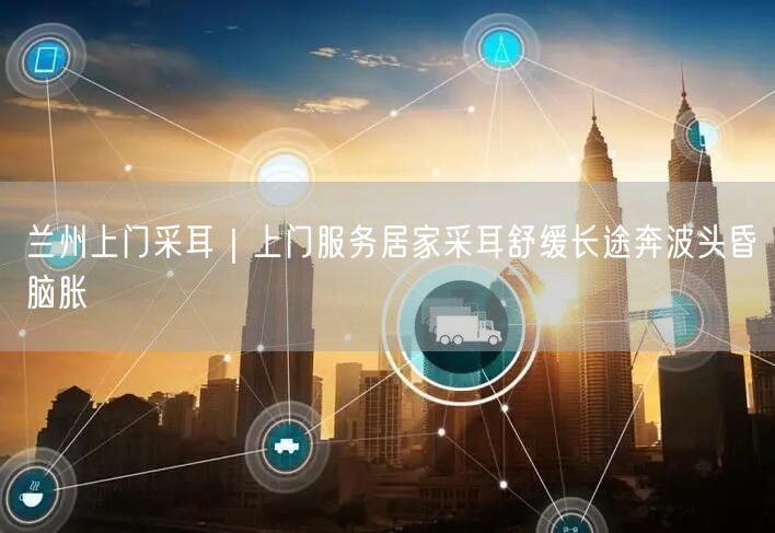 兰州上门采耳｜上门服务居家采耳舒缓长途奔波头昏脑胀