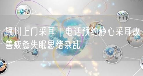 银川上门采耳｜电话预约静心采耳改善疲惫失眠思绪杂乱