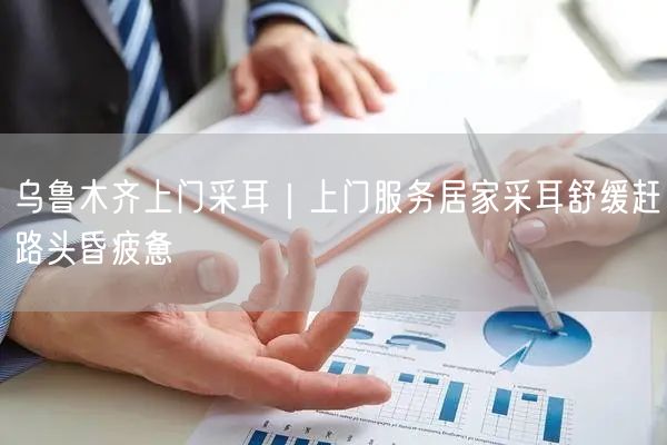 乌鲁木齐上门采耳｜上门服务居家采耳舒缓赶路头昏疲惫